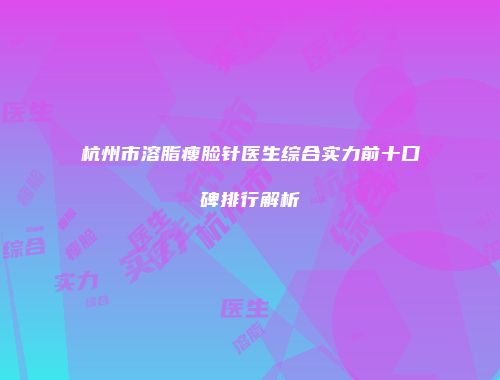 杭州市溶脂瘦脸针医生综合实力前十口碑排行解析