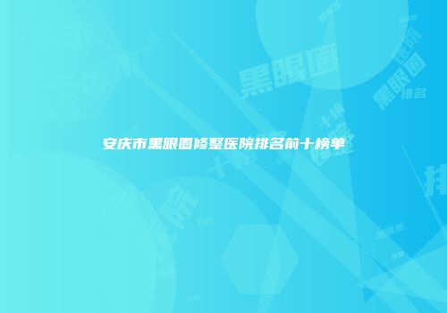 安庆市黑眼圈修整医院排名前十榜单