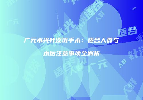 广元水光针淡斑手术：适合人群与术后注意事项全解析