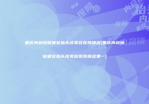 重庆内窥镜除皱祛抬头纹美容医院排名(重庆内窥镜除皱祛抬头纹美容医院排名第一)
