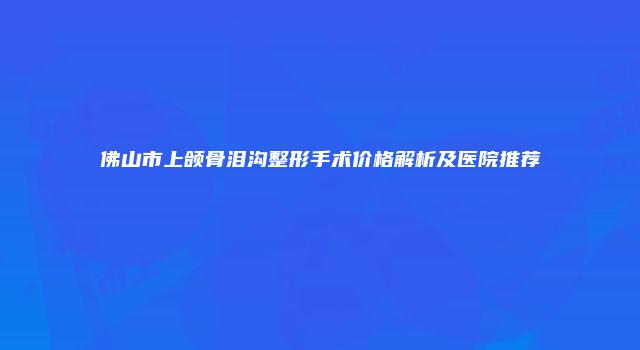 佛山市上颌骨泪沟整形手术价格解析及医院推荐