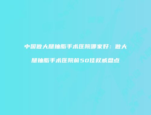 中国做大腿抽脂手术医院哪家好：做大腿抽脂手术医院前50佳权威盘点