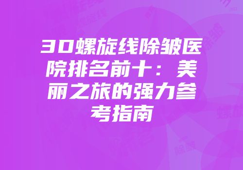 3D螺旋线除皱医院排名前十：美丽之旅的强力参考指南
