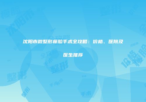 沈阳市微整形瘦脸手术全攻略：价格、医院及医生推荐