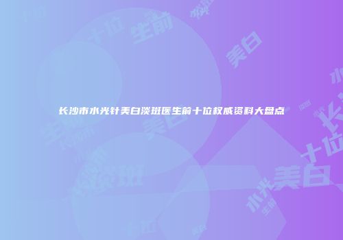 长沙市水光针美白淡斑医生前十位权威资料大盘点
