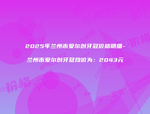 2025年兰州市爱尔创牙冠价格明细-兰州市爱尔创牙冠均价为：2043元