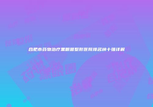 合肥市药物治疗黑眼圈整形医院排名榜十强详解