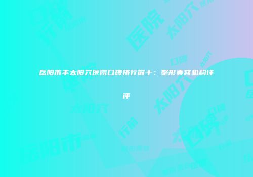 岳阳市丰太阳穴医院口碑排行前十：整形美容机构详评