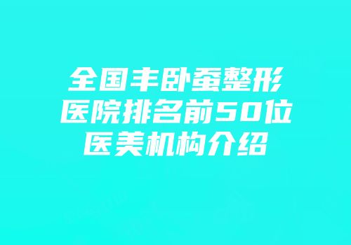 全国丰卧蚕整形医院排名前50位医美机构介绍