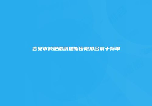 吉安市减肥腰腹抽脂医院排名前十榜单