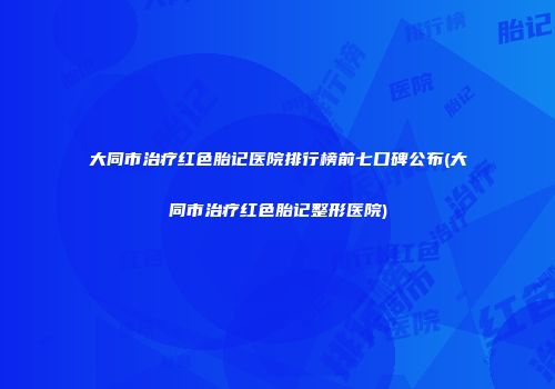 大同市治疗红色胎记医院排行榜前七口碑公布(大同市治疗红色胎记整形医院)