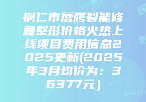 铜仁市唇腭裂能修复整形价格火热上线项目费用信息2025更新(2025年3月均价为：36377元）