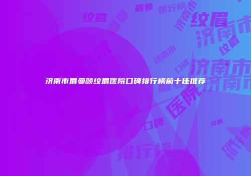 济南市眉曼颜纹眉医院口碑排行榜前十佳推荐
