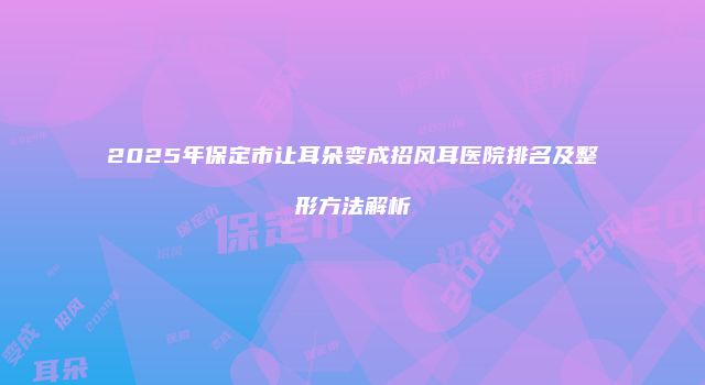 2025年保定市让耳朵变成招风耳医院排名及整形方法解析