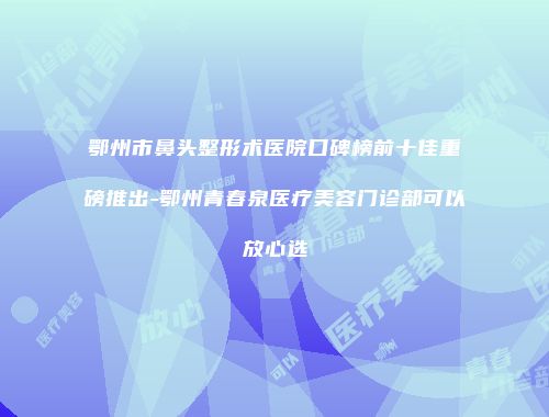 鄂州市鼻头整形术医院口碑榜前十佳重磅推出-鄂州青春泉医疗美容门诊部可以放心选