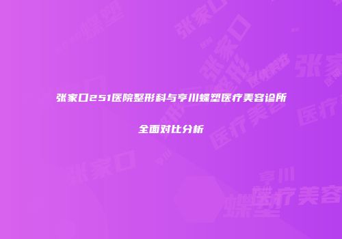 张家口251医院整形科与亨川蝶塑医疗美容诊所全面对比分析