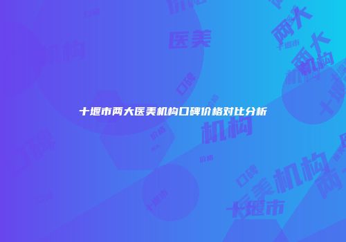 十堰市两大医美机构口碑价格对比分析
