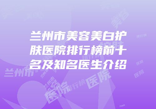 兰州市美容美白护肤医院排行榜前十名及知名医生介绍