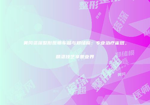 黄冈资深整形医师车超与郑绪模：专业治疗雀斑，精湛技艺享誉业界