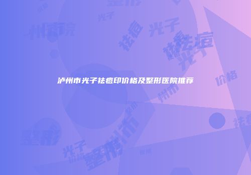 泸州市光子祛痘印价格及整形医院推荐