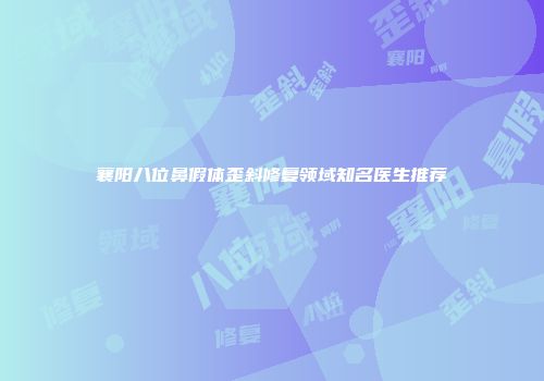 襄阳八位鼻假体歪斜修复领域知名医生推荐