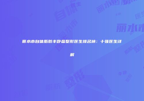 丽水市自体脂肪丰卧蚕整形医生排名榜：十强医生详解