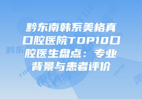 黔东南韩系美格真口腔医院TOP10口腔医生盘点：专业背景与患者评价