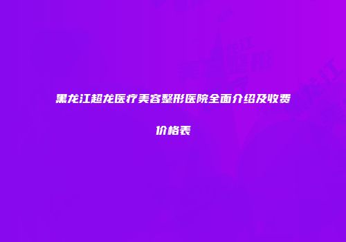 黑龙江超龙医疗美容整形医院全面介绍及收费价格表