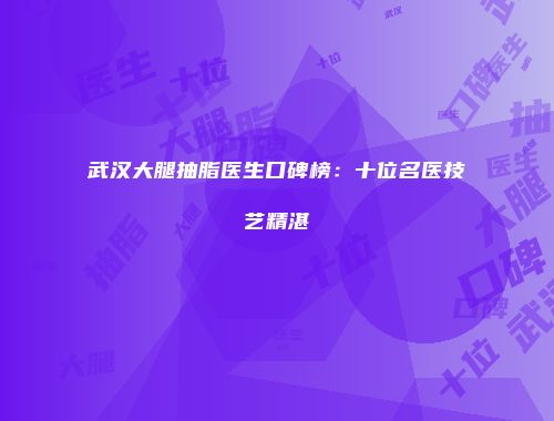 武汉大腿抽脂医生口碑榜：十位名医技艺精湛