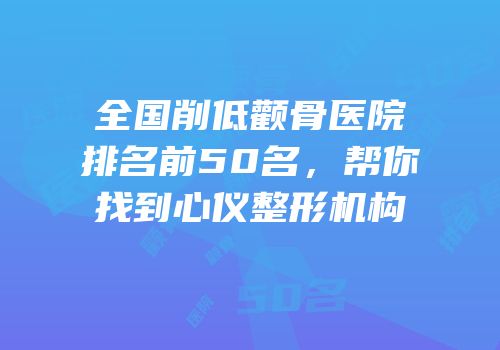 全国削低颧骨医院排名前50名，帮你找到心仪整形机构