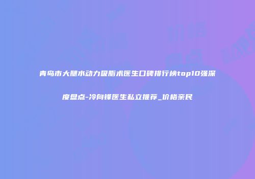 青岛市大腿水动力吸脂术医生口碑排行榜top10强深度盘点-冷向锋医生私立推荐_价格亲民