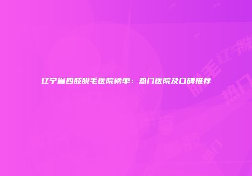 辽宁省四肢脱毛医院榜单：热门医院及口碑推荐