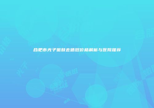合肥市光子嫩肤去晒斑价格解析与医院推荐