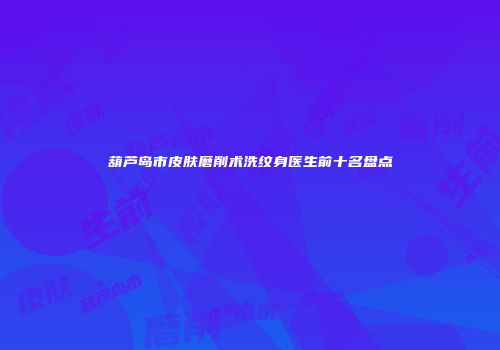 葫芦岛市皮肤磨削术洗纹身医生前十名盘点