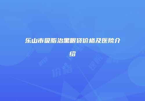 乐山市吸脂治黑眼袋价格及医院介绍