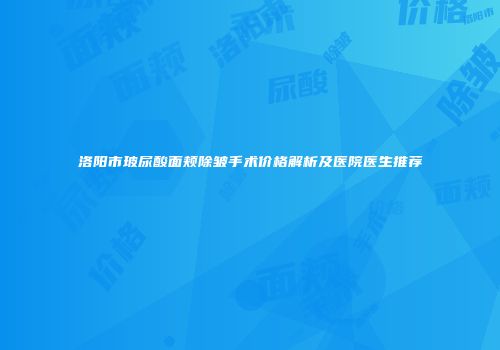 洛阳市玻尿酸面颊除皱手术价格解析及医院医生推荐