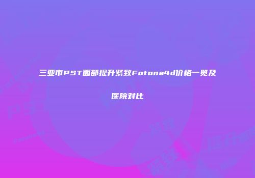 三亚市PST面部提升紧致Fotona4d价格一览及医院对比