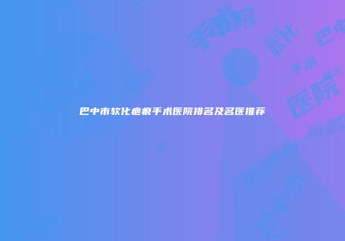 巴中市软化疤痕手术医院排名及名医推荐