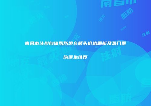 南昌市注射自体脂肪填充额头价格解析及热门医院医生推荐