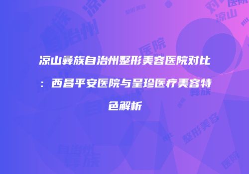 凉山彝族自治州整形美容医院对比：西昌平安医院与呈珍医疗美容特色解析