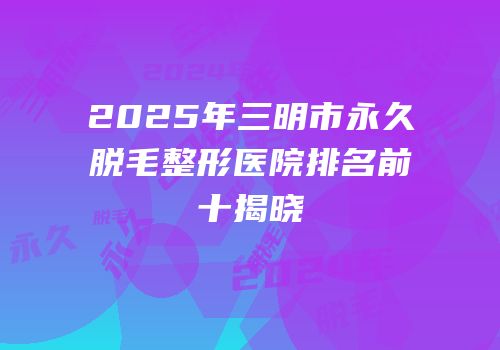 2025年三明市永久脱毛整形医院排名前十揭晓