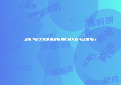 淮南市医美祛黑眼圈价格概览及医院医生推荐
