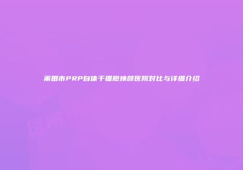 莆田市PRP自体干细胞焕颜医院对比与详细介绍