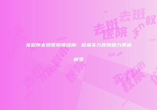 龙岩市去斑医院排名榜：权威实力医院助力美丽蜕变