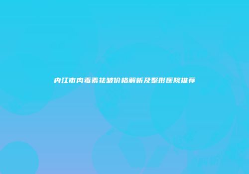 内江市肉毒素祛皱价格解析及整形医院推荐