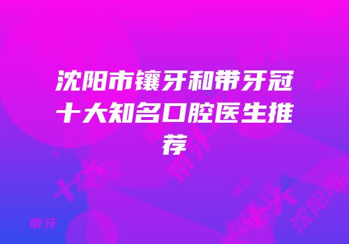沈阳市镶牙和带牙冠十大知名口腔医生推荐
