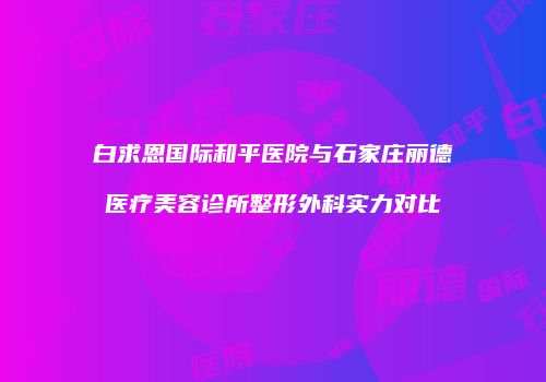 白求恩国际和平医院与石家庄丽德医疗美容诊所整形外科实力对比