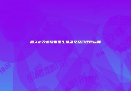 韶关市改善脸型医生排名及整形医院推荐