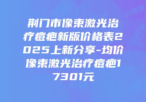荆门市像束激光治疗痘疤新版价格表2025上新分享-均价像束激光治疗痘疤17301元