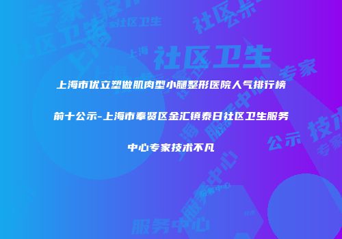 上海市优立塑做肌肉型小腿整形医院人气排行榜前十公示-上海市奉贤区金汇镇泰日社区卫生服务中心专家技术不凡